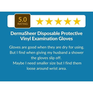 5 Star Customer Review : "Gloves are good when they are dry for using. But I find when giving my husband a shower the gloves slip off.  Maybe I need smaller size but I find them loose around wrist area." DermaSheer Disposable Protective Vinyl Examination Gloves