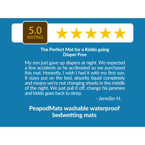 5 Star Review for PeapodMats Leakproof Washable, Reusable, Breathable Bedwetting Mats: "The Perfect Mat for a a Kiddo going Diaper Free. My son just gave up diapers at night. We expected a few accidents as he acclimated so we purchased this mat. Honestly, I wish I had it with my first son. It stays put on the bed, absorbs liquid completely and menas we're not changing sheets in the middle of the night. We just pull it off, change his jammies and kiddo goes back to sleep." from Jennifer H