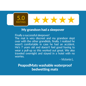  5 Star Review for PeapodMats Leakproof Washable, Reusable, Breathable Bedwetting Mats: "Finally a successful sleepover! My grandson had a sleepover; the mat is very discreet and my grandson slept over witht the other grandkids, finally. I realized he wasn't comfortable in case he had an accident. He's 7 years old and doesn't feel good having to wear a pull-up so this worked out great. We also traveled overnight and stayed in a hotel with no worries." from Victoria L